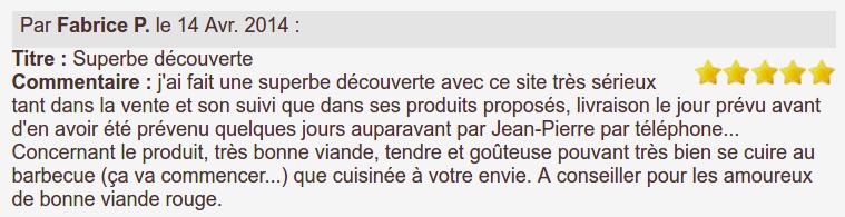 j'ai fait une superbe découverte avec ce site très sérieux tant dans la vente et son suivi que dans ses produits proposés, livraison le jour prévu avant d'en avoir été prévenu quelques jours auparavant par Jean-Pierre par téléphone... Concernant le produit, très bonne viande, tendre et goûteuse pouvant très bien se cuire au barbecue (ça va commencer...) que cuisinée à votre envie. A conseiller pour les amoureux de bonne viande rouge.